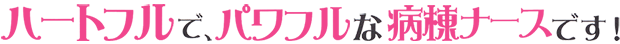 ハートフルで、パワフルな病棟ナースです。